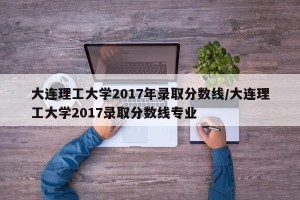 大连理工大学2017年录取分数线/大连理工大学2017录取分数线专业