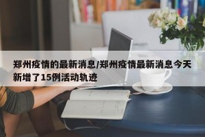 郑州疫情的最新消息/郑州疫情最新消息今天新增了15例活动轨迹
