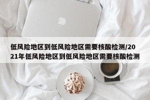 低风险地区到低风险地区需要核酸检测/2021年低风险地区到低风险地区需要核酸检测