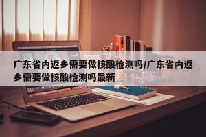 广东省内返乡需要做核酸检测吗/广东省内返乡需要做核酸检测吗最新
