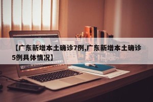 【广东新增本土确诊7例,广东新增本土确诊5例具体情况】