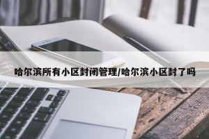 哈尔滨所有小区封闭管理/哈尔滨小区封了吗