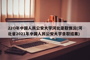 22O年中国人民公安大学河北录取情况(河北省2021年中国人民公安大学录取结果)