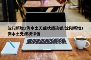 沈阳新增1例本土无症状感染者/沈阳新增1例本土无症状详情