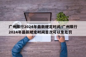 广州限行2024年最新规定时间/广州限行2024年最新规定时间首次可以免处罚