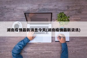 湖南疫情最新消息今天(湖南疫情最新资讯)