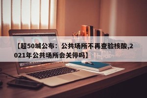 【超50城公布：公共场所不再查验核酸,2021年公共场所会关停吗】