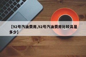 【92号汽油费用,92号汽油费用比较高是多少】