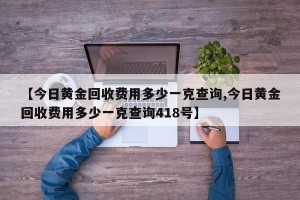 【今日黄金回收费用多少一克查询,今日黄金回收费用多少一克查询418号】