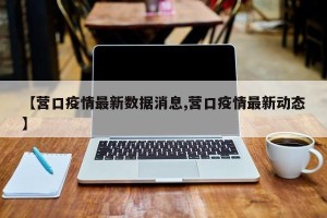 【营口疫情最新数据消息,营口疫情最新动态】
