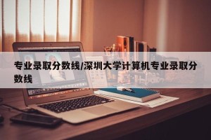 专业录取分数线/深圳大学计算机专业录取分数线