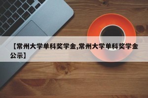 【常州大学单科奖学金,常州大学单科奖学金公示】