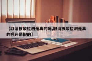 【取消核酸检测是真的吗,取消核酸检测是真的吗还是假的】