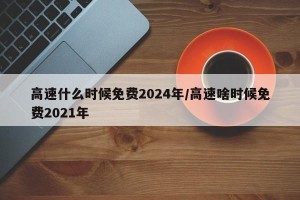 高速什么时候免费2024年/高速啥时候免费2021年