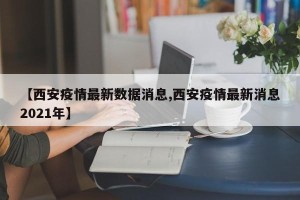 【西安疫情最新数据消息,西安疫情最新消息2021年】