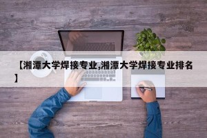 【湘潭大学焊接专业,湘潭大学焊接专业排名】