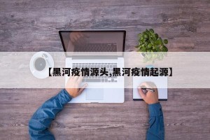 【黑河疫情源头,黑河疫情起源】