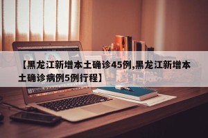 【黑龙江新增本土确诊45例,黑龙江新增本土确诊病例5例行程】