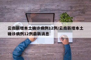 云南新增本土确诊病例12例/云南新增本土确诊病例12例最新消息