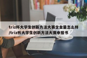 triz杯大学生创新方法大赛含金量怎么样/triz杯大学生创新方法大赛申报书