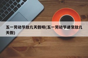 五一劳动节放几天假呀(五一劳动节通常放几天假)