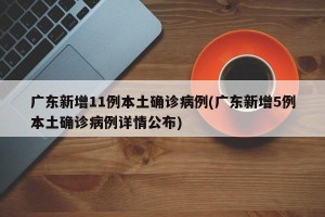 广东新增11例本土确诊病例(广东新增5例本土确诊病例详情公布)