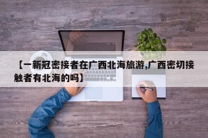 【一新冠密接者在广西北海旅游,广西密切接触者有北海的吗】