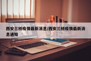 西安三桥疫情最新消息/西安三桥疫情最新消息通知