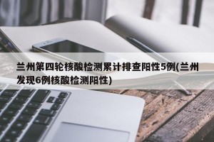 兰州第四轮核酸检测累计排查阳性5例(兰州发现6例核酸检测阳性)