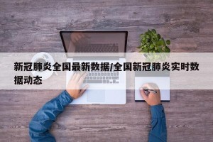 新冠肺炎全国最新数据/全国新冠肺炎实时数据动态
