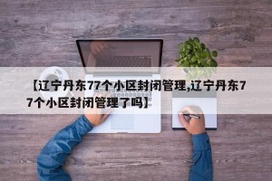 【辽宁丹东77个小区封闭管理,辽宁丹东77个小区封闭管理了吗】