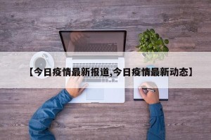 【今日疫情最新报道,今日疫情最新动态】