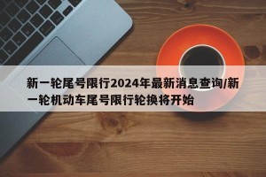 新一轮尾号限行2024年最新消息查询/新一轮机动车尾号限行轮换将开始