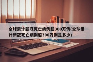全球累计新冠死亡病例超300万例(全球累计新冠死亡病例超300万例是多少)