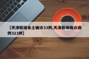 【天津新增本土确诊33例,天津新增确诊病例323例】
