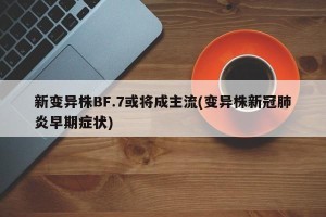 新变异株BF.7或将成主流(变异株新冠肺炎早期症状)