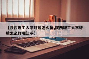 【陕西理工大学环境怎么样,陕西理工大学环境怎么样呢知乎】