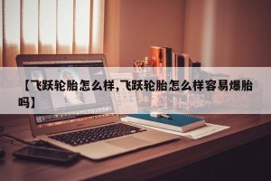 【飞跃轮胎怎么样,飞跃轮胎怎么样容易爆胎吗】
