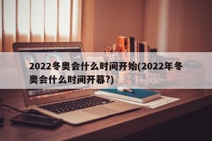 2022冬奥会什么时间开始(2022年冬奥会什么时间开幕?)