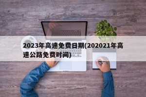 2023年高速免费日期(202021年高速公路免费时间)