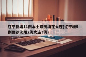 辽宁新增11例本土病例均在大连(辽宁增5例确诊沈阳2例大连3例)