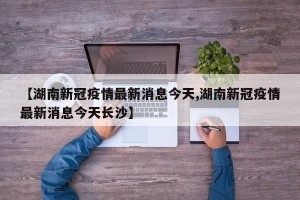 【湖南新冠疫情最新消息今天,湖南新冠疫情最新消息今天长沙】