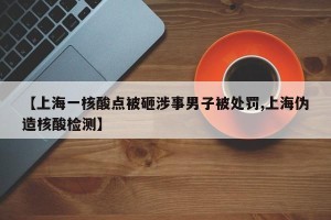 【上海一核酸点被砸涉事男子被处罚,上海伪造核酸检测】