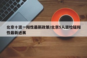 北京十混一阳性最新政策/北京5人混检疑阳性最新进展
