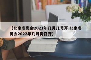 【北京冬奥会2021年几月几号开,北京冬奥会2022年几月份召开】