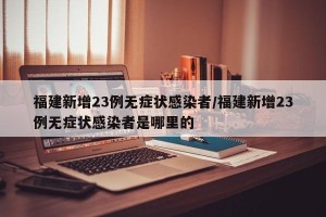 福建新增23例无症状感染者/福建新增23例无症状感染者是哪里的