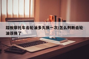 踏板摩托车齿轮油多久换一次/怎么判断齿轮油该换了