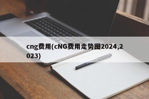 cng费用(cNG费用走势图2024,2023)