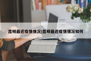 昆明最近疫情情况/昆明最近疫情情况如何