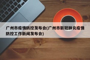 广州市疫情防控发布会(广州市新冠肺炎疫情防控工作新闻发布会)